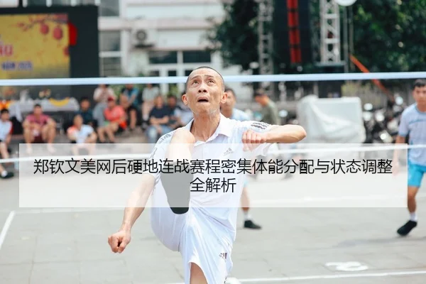 郑钦文美网后硬地连战赛程密集体能分配与状态调整全解析