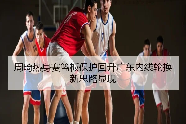 周琦热身赛篮板保护回升广东内线轮换新思路显现